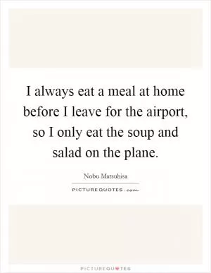 I always eat a meal at home before I leave for the airport, so I only eat the soup and salad on the plane Picture Quote #1