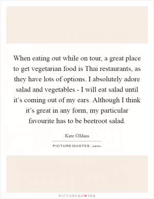 When eating out while on tour, a great place to get vegetarian food is Thai restaurants, as they have lots of options. I absolutely adore salad and vegetables - I will eat salad until it’s coming out of my ears. Although I think it’s great in any form, my particular favourite has to be beetroot salad Picture Quote #1