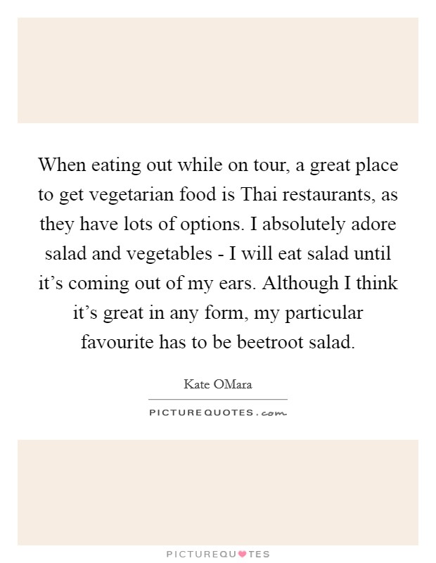 When eating out while on tour, a great place to get vegetarian food is Thai restaurants, as they have lots of options. I absolutely adore salad and vegetables - I will eat salad until it's coming out of my ears. Although I think it's great in any form, my particular favourite has to be beetroot salad. Picture Quote #1