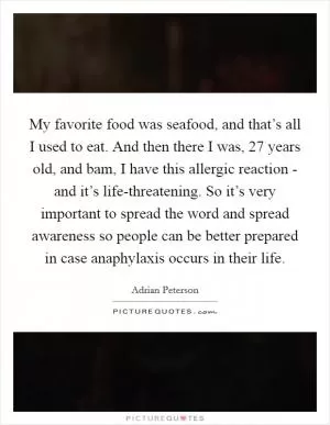 My favorite food was seafood, and that’s all I used to eat. And then there I was, 27 years old, and bam, I have this allergic reaction - and it’s life-threatening. So it’s very important to spread the word and spread awareness so people can be better prepared in case anaphylaxis occurs in their life Picture Quote #1