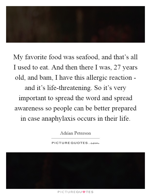 My favorite food was seafood, and that's all I used to eat. And then there I was, 27 years old, and bam, I have this allergic reaction - and it's life-threatening. So it's very important to spread the word and spread awareness so people can be better prepared in case anaphylaxis occurs in their life. Picture Quote #1