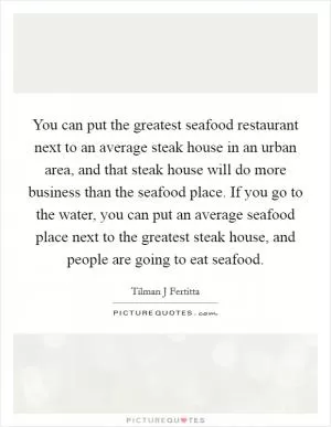 You can put the greatest seafood restaurant next to an average steak house in an urban area, and that steak house will do more business than the seafood place. If you go to the water, you can put an average seafood place next to the greatest steak house, and people are going to eat seafood Picture Quote #1