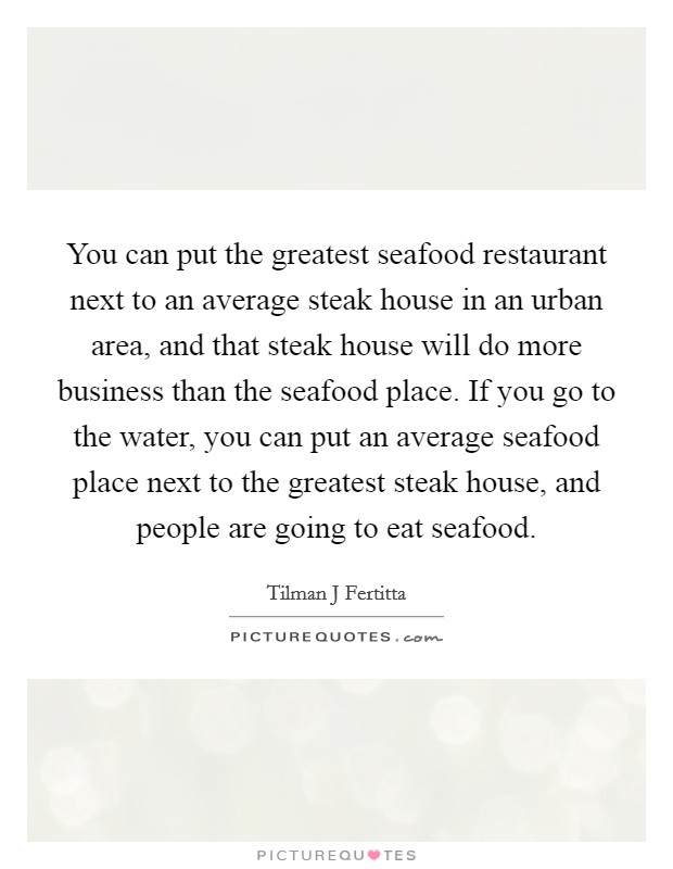 You can put the greatest seafood restaurant next to an average steak house in an urban area, and that steak house will do more business than the seafood place. If you go to the water, you can put an average seafood place next to the greatest steak house, and people are going to eat seafood. Picture Quote #1