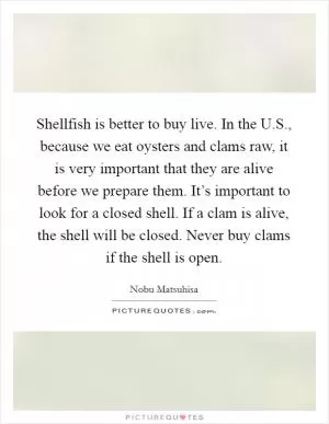 Shellfish is better to buy live. In the U.S., because we eat oysters and clams raw, it is very important that they are alive before we prepare them. It’s important to look for a closed shell. If a clam is alive, the shell will be closed. Never buy clams if the shell is open Picture Quote #1