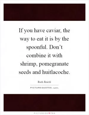 If you have caviar, the way to eat it is by the spoonful. Don’t combine it with shrimp, pomegranate seeds and huitlacoche Picture Quote #1