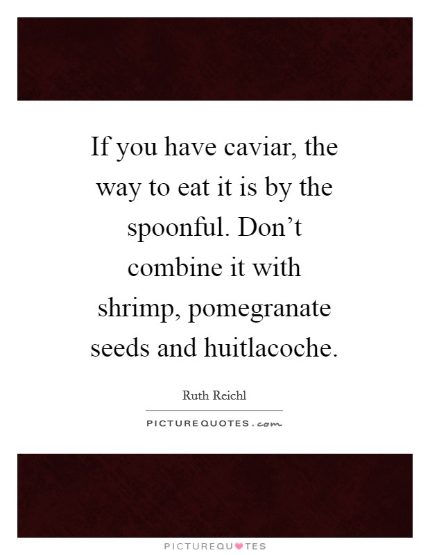 If you have caviar, the way to eat it is by the spoonful. Don't combine it with shrimp, pomegranate seeds and huitlacoche. Picture Quote #1
