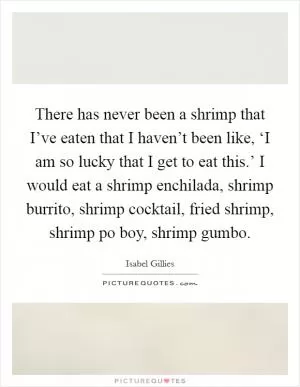 There has never been a shrimp that I’ve eaten that I haven’t been like, ‘I am so lucky that I get to eat this.’ I would eat a shrimp enchilada, shrimp burrito, shrimp cocktail, fried shrimp, shrimp po boy, shrimp gumbo Picture Quote #1