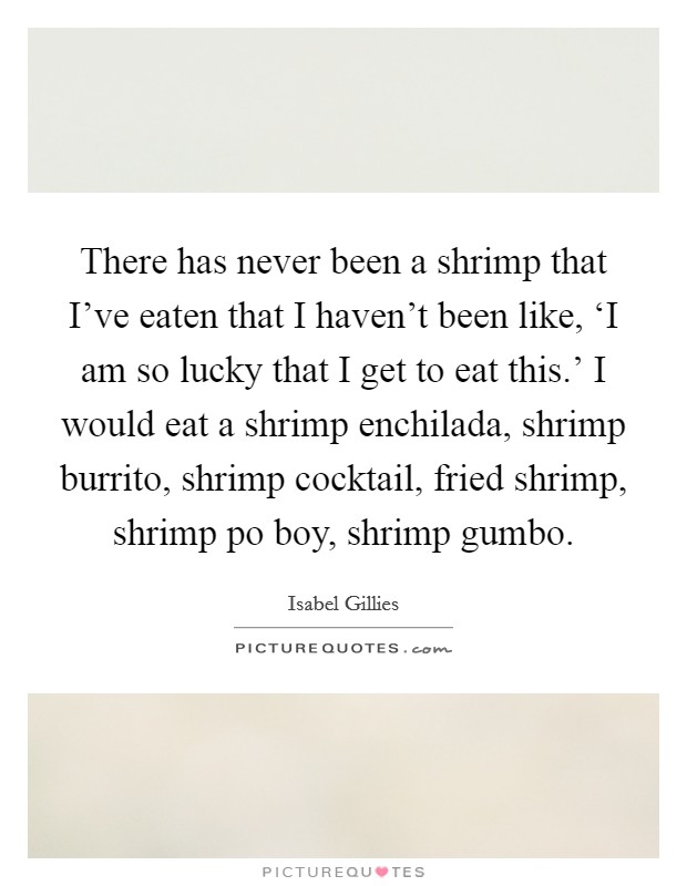 There has never been a shrimp that I've eaten that I haven't been like, ‘I am so lucky that I get to eat this.' I would eat a shrimp enchilada, shrimp burrito, shrimp cocktail, fried shrimp, shrimp po boy, shrimp gumbo. Picture Quote #1