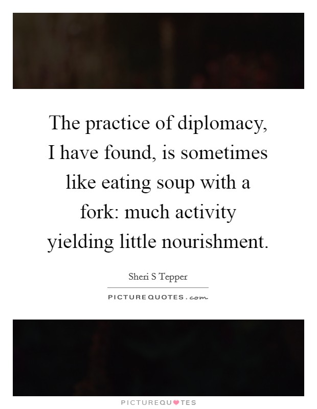 The practice of diplomacy, I have found, is sometimes like eating soup with a fork: much activity yielding little nourishment. Picture Quote #1