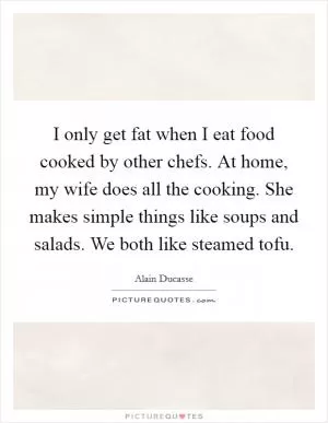I only get fat when I eat food cooked by other chefs. At home, my wife does all the cooking. She makes simple things like soups and salads. We both like steamed tofu Picture Quote #1