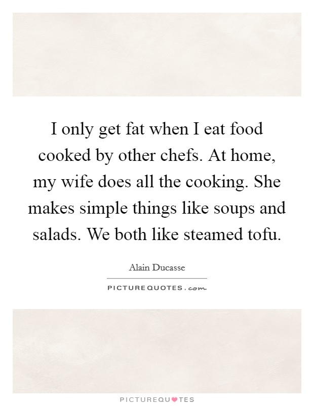 I only get fat when I eat food cooked by other chefs. At home, my wife does all the cooking. She makes simple things like soups and salads. We both like steamed tofu. Picture Quote #1