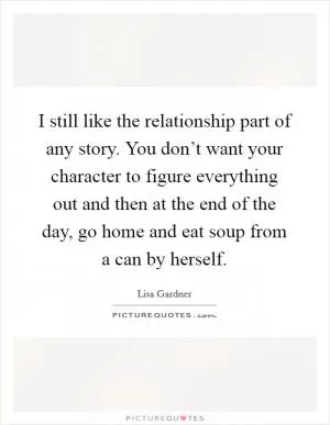 I still like the relationship part of any story. You don’t want your character to figure everything out and then at the end of the day, go home and eat soup from a can by herself Picture Quote #1