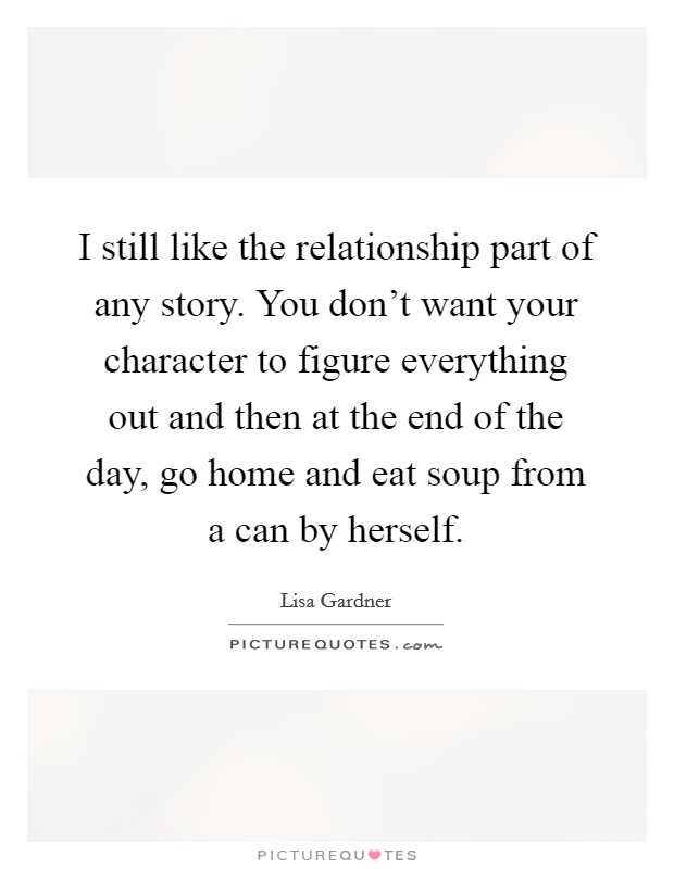 I still like the relationship part of any story. You don't want your character to figure everything out and then at the end of the day, go home and eat soup from a can by herself. Picture Quote #1