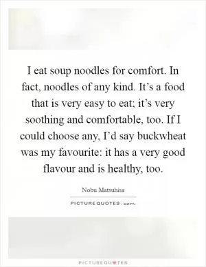 I eat soup noodles for comfort. In fact, noodles of any kind. It’s a food that is very easy to eat; it’s very soothing and comfortable, too. If I could choose any, I’d say buckwheat was my favourite: it has a very good flavour and is healthy, too Picture Quote #1