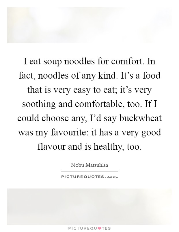 I eat soup noodles for comfort. In fact, noodles of any kind. It's a food that is very easy to eat; it's very soothing and comfortable, too. If I could choose any, I'd say buckwheat was my favourite: it has a very good flavour and is healthy, too. Picture Quote #1