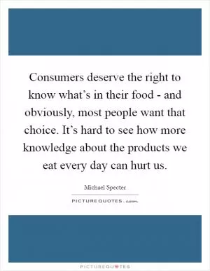 Consumers deserve the right to know what’s in their food - and obviously, most people want that choice. It’s hard to see how more knowledge about the products we eat every day can hurt us Picture Quote #1