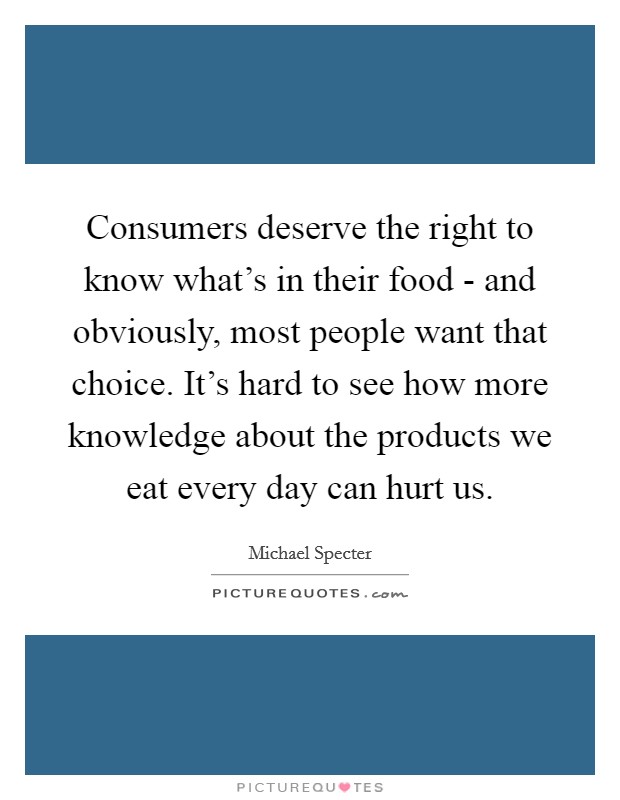Consumers deserve the right to know what's in their food - and obviously, most people want that choice. It's hard to see how more knowledge about the products we eat every day can hurt us. Picture Quote #1