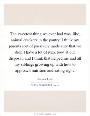 The sweetest thing we ever had was, like, animal crackers in the pantry. I think my parents sort of passively made sure that we didn’t have a lot of junk food at our disposal, and I think that helped me and all my siblings growing up with how to approach nutrition and eating right Picture Quote #1