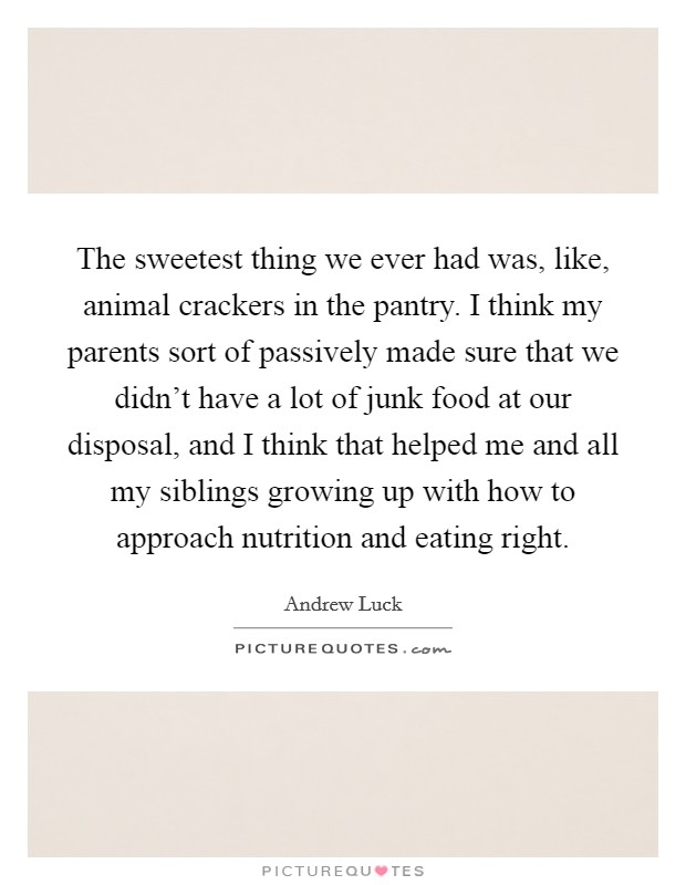 The sweetest thing we ever had was, like, animal crackers in the pantry. I think my parents sort of passively made sure that we didn't have a lot of junk food at our disposal, and I think that helped me and all my siblings growing up with how to approach nutrition and eating right. Picture Quote #1
