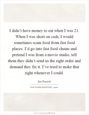 I didn’t have money to eat when I was 21. When I was short on cash, I would sometimes scam food from fast food places. I’d go into fast food chains and pretend I was from a movie studio, tell them they didn’t send us the right order and demand they fix it. I’ve tried to make that right whenever I could Picture Quote #1