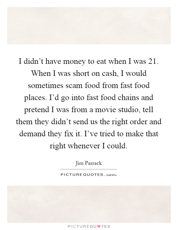 I didn't have money to eat when I was 21. When I was short on cash, I would sometimes scam food from fast food places. I'd go into fast food chains and pretend I was from a movie studio, tell them they didn't send us the right order and demand they fix it. I've tried to make that right whenever I could. Picture Quote #1