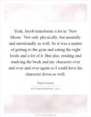 Yeah, Jacob transforms a lot in ‘New Moon.’ Not only physically, but mentally and emotionally as well. So it was a matter of getting to the gym and eating the right foods and a lot of it. But also, reading and studying the book and my character over and over and over again so I could have his character down as well Picture Quote #1