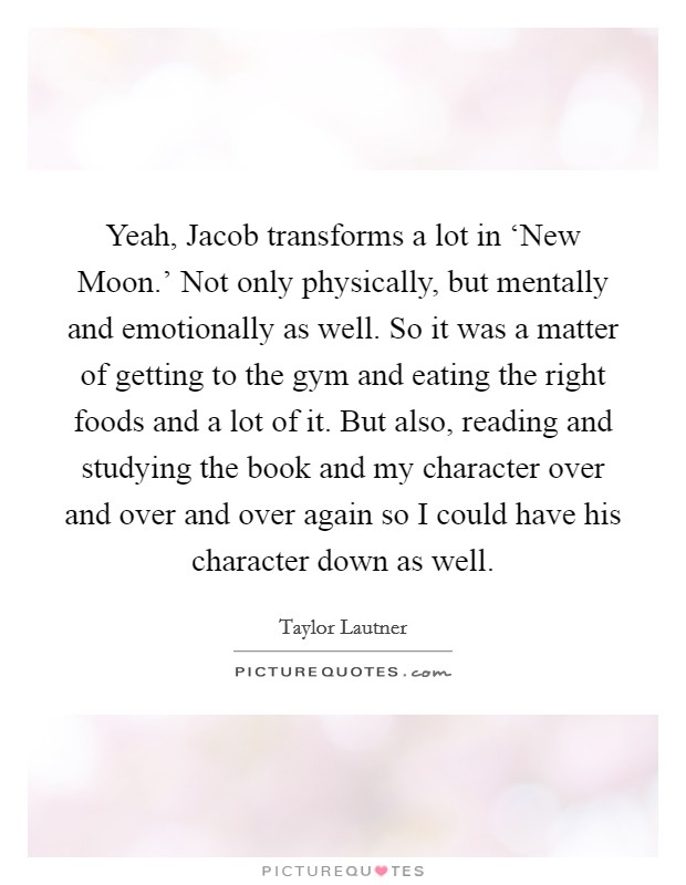 Yeah, Jacob transforms a lot in ‘New Moon.' Not only physically, but mentally and emotionally as well. So it was a matter of getting to the gym and eating the right foods and a lot of it. But also, reading and studying the book and my character over and over and over again so I could have his character down as well. Picture Quote #1