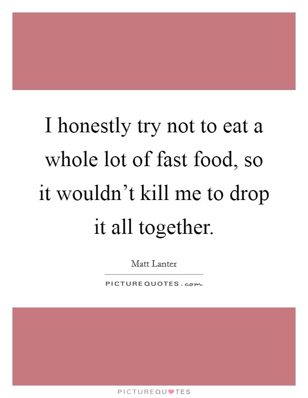 I honestly try not to eat a whole lot of fast food, so it wouldn't kill me to drop it all together. Picture Quote #1
