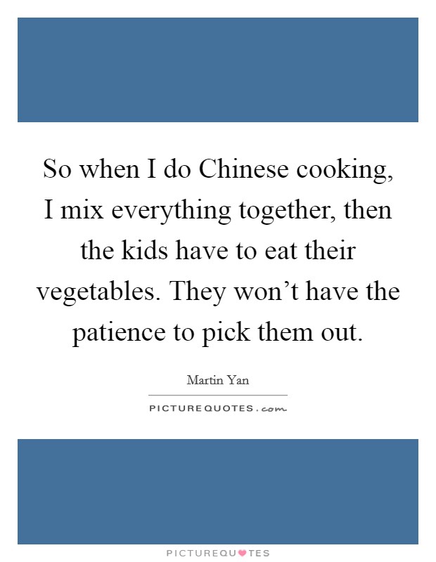 So when I do Chinese cooking, I mix everything together, then the kids have to eat their vegetables. They won't have the patience to pick them out. Picture Quote #1