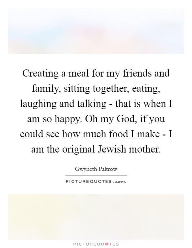 Creating a meal for my friends and family, sitting together, eating, laughing and talking - that is when I am so happy. Oh my God, if you could see how much food I make - I am the original Jewish mother. Picture Quote #1