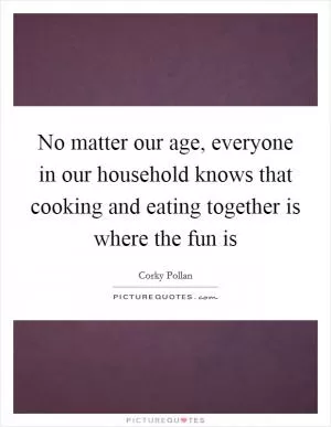 No matter our age, everyone in our household knows that cooking and eating together is where the fun is Picture Quote #1