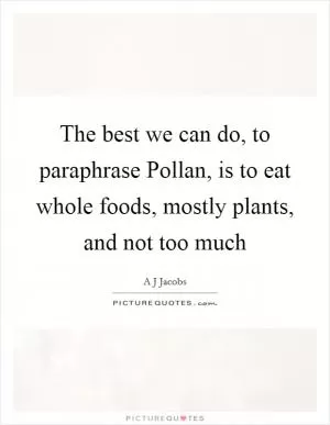 The best we can do, to paraphrase Pollan, is to eat whole foods, mostly plants, and not too much Picture Quote #1