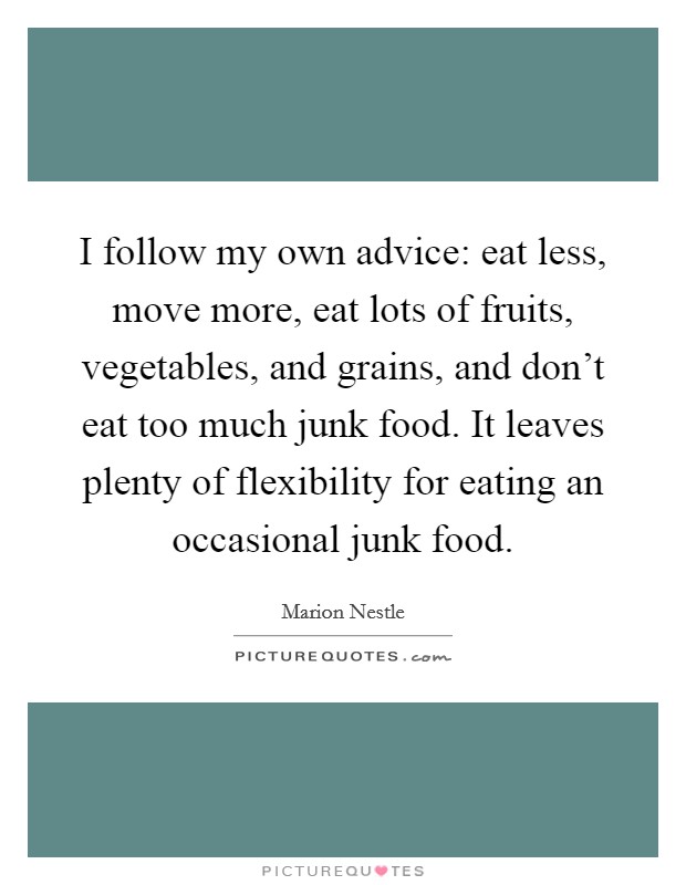 I follow my own advice: eat less, move more, eat lots of fruits, vegetables, and grains, and don't eat too much junk food. It leaves plenty of flexibility for eating an occasional junk food. Picture Quote #1