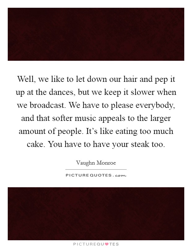 Well, we like to let down our hair and pep it up at the dances, but we keep it slower when we broadcast. We have to please everybody, and that softer music appeals to the larger amount of people. It's like eating too much cake. You have to have your steak too. Picture Quote #1