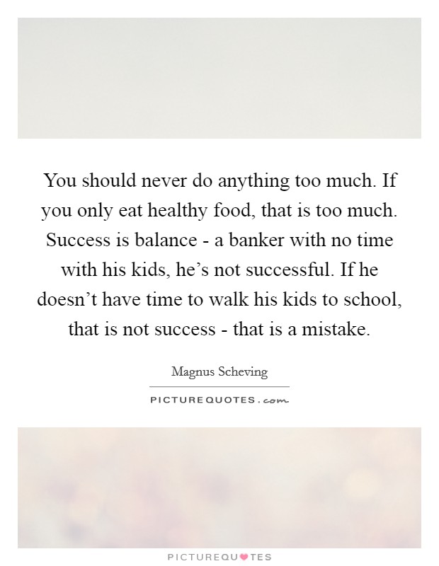 You should never do anything too much. If you only eat healthy food, that is too much. Success is balance - a banker with no time with his kids, he's not successful. If he doesn't have time to walk his kids to school, that is not success - that is a mistake. Picture Quote #1