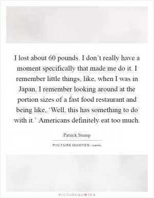 I lost about 60 pounds. I don’t really have a moment specifically that made me do it. I remember little things, like, when I was in Japan, I remember looking around at the portion sizes of a fast food restaurant and being like, ‘Well, this has something to do with it.’ Americans definitely eat too much Picture Quote #1