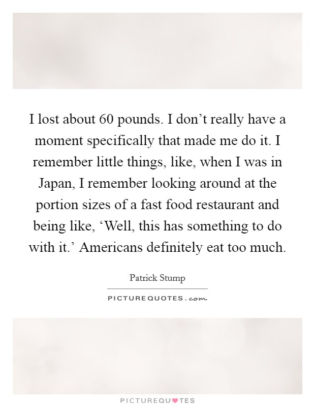 I lost about 60 pounds. I don't really have a moment specifically that made me do it. I remember little things, like, when I was in Japan, I remember looking around at the portion sizes of a fast food restaurant and being like, ‘Well, this has something to do with it.' Americans definitely eat too much. Picture Quote #1