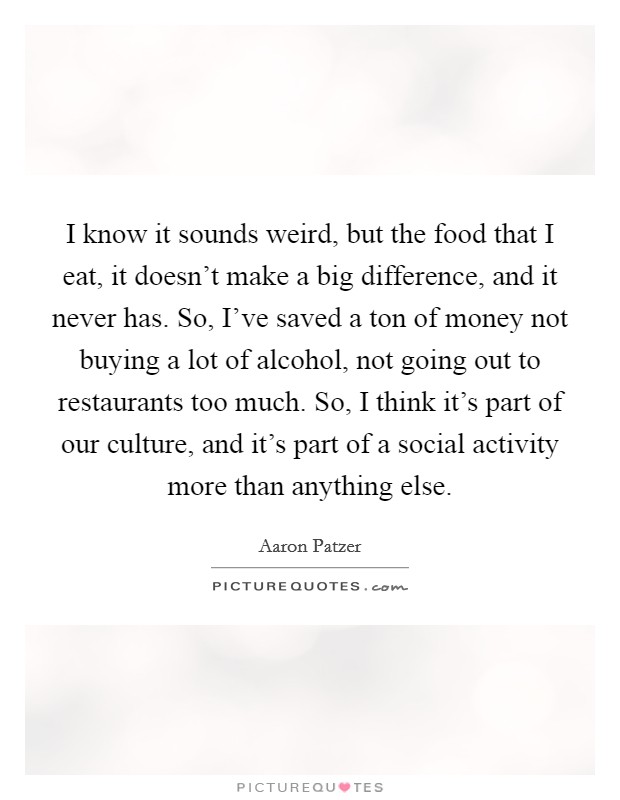 I know it sounds weird, but the food that I eat, it doesn't make a big difference, and it never has. So, I've saved a ton of money not buying a lot of alcohol, not going out to restaurants too much. So, I think it's part of our culture, and it's part of a social activity more than anything else. Picture Quote #1