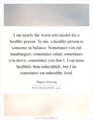 I am nearly the worst role model for a healthy person. To me, a healthy person is someone in balance. Sometimes you eat hamburgers, sometimes salad; sometimes you move, sometimes you don’t. I eat more healthily than unhealthily, but I do sometimes eat unhealthy food Picture Quote #1