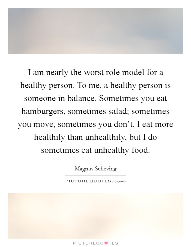 I am nearly the worst role model for a healthy person. To me, a healthy person is someone in balance. Sometimes you eat hamburgers, sometimes salad; sometimes you move, sometimes you don't. I eat more healthily than unhealthily, but I do sometimes eat unhealthy food. Picture Quote #1