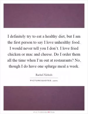 I definitely try to eat a healthy diet, but I am the first person to say I love unhealthy food. I would never tell you I don’t. I love fried chicken or mac and cheese. Do I order them all the time when I’m out at restaurants? No, though I do have one splurge meal a week Picture Quote #1