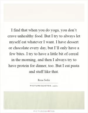 I find that when you do yoga, you don’t crave unhealthy food. But I try to always let myself eat whatever I want. I have dessert or chocolate every day, but I’ll only have a few bites. I try to have a little bit of cereal in the morning, and then I always try to have protein for dinner, too. But I eat pasta and stuff like that Picture Quote #1