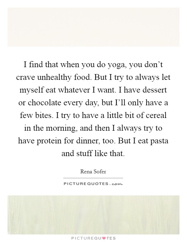 I find that when you do yoga, you don't crave unhealthy food. But I try to always let myself eat whatever I want. I have dessert or chocolate every day, but I'll only have a few bites. I try to have a little bit of cereal in the morning, and then I always try to have protein for dinner, too. But I eat pasta and stuff like that. Picture Quote #1