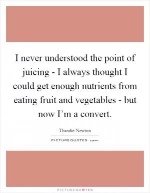 I never understood the point of juicing - I always thought I could get enough nutrients from eating fruit and vegetables - but now I’m a convert Picture Quote #1
