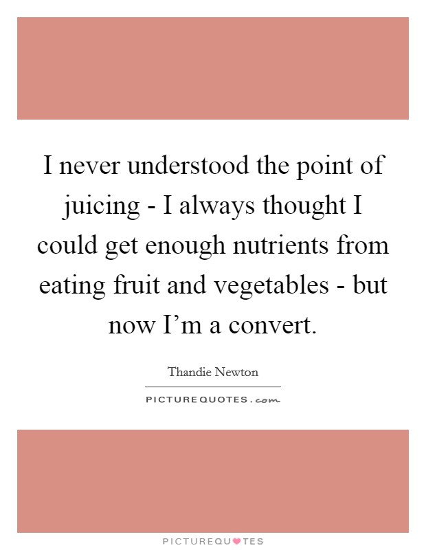 I never understood the point of juicing - I always thought I could get enough nutrients from eating fruit and vegetables - but now I'm a convert. Picture Quote #1
