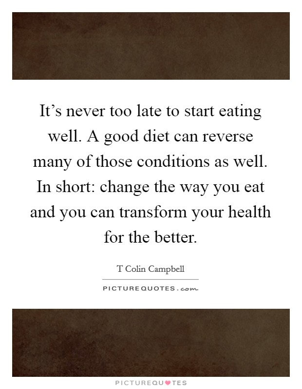 It's never too late to start eating well. A good diet can reverse many of those conditions as well. In short: change the way you eat and you can transform your health for the better. Picture Quote #1