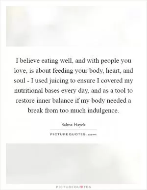 I believe eating well, and with people you love, is about feeding your body, heart, and soul - I used juicing to ensure I covered my nutritional bases every day, and as a tool to restore inner balance if my body needed a break from too much indulgence Picture Quote #1
