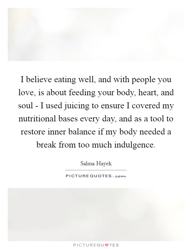 I believe eating well, and with people you love, is about feeding your body, heart, and soul - I used juicing to ensure I covered my nutritional bases every day, and as a tool to restore inner balance if my body needed a break from too much indulgence. Picture Quote #1