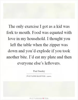 The only exercise I got as a kid was fork to mouth. Food was equated with love in my household. I thought you left the table when the zipper was down and you’d explode if you took another bite. I’d eat my plate and then everyone else’s leftovers Picture Quote #1