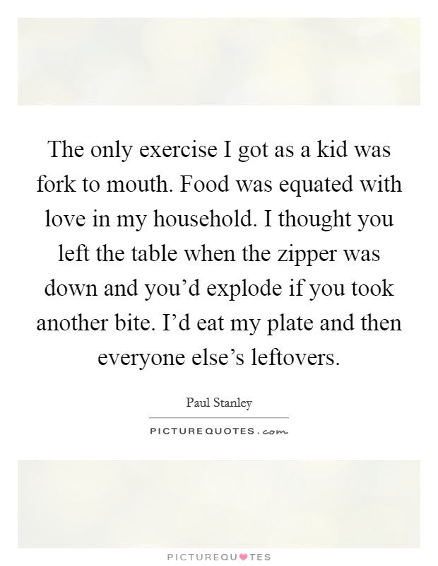 The only exercise I got as a kid was fork to mouth. Food was equated with love in my household. I thought you left the table when the zipper was down and you'd explode if you took another bite. I'd eat my plate and then everyone else's leftovers. Picture Quote #1